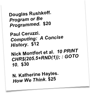 Douglas Rushkoff.  Program or Be Programmed.  $20
Paul Ceruzzi.  Computing:  A Concise History.  $12
Nick Montfort et al.  10 PRINT CHR$(205.5+RND(1)); : GOTO 10.  $30
 N. Katherine Hayles.  How We Think. $25


