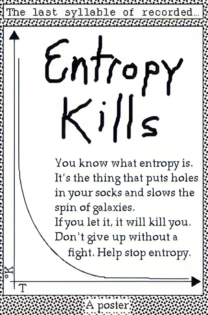 Entropy Kills. You know what entropy is. It's the thing that puts holes in your socks and slows the spin of galaxies. If you let it, it will kill you. Don't give up ithout a fight. Help stop entropy.