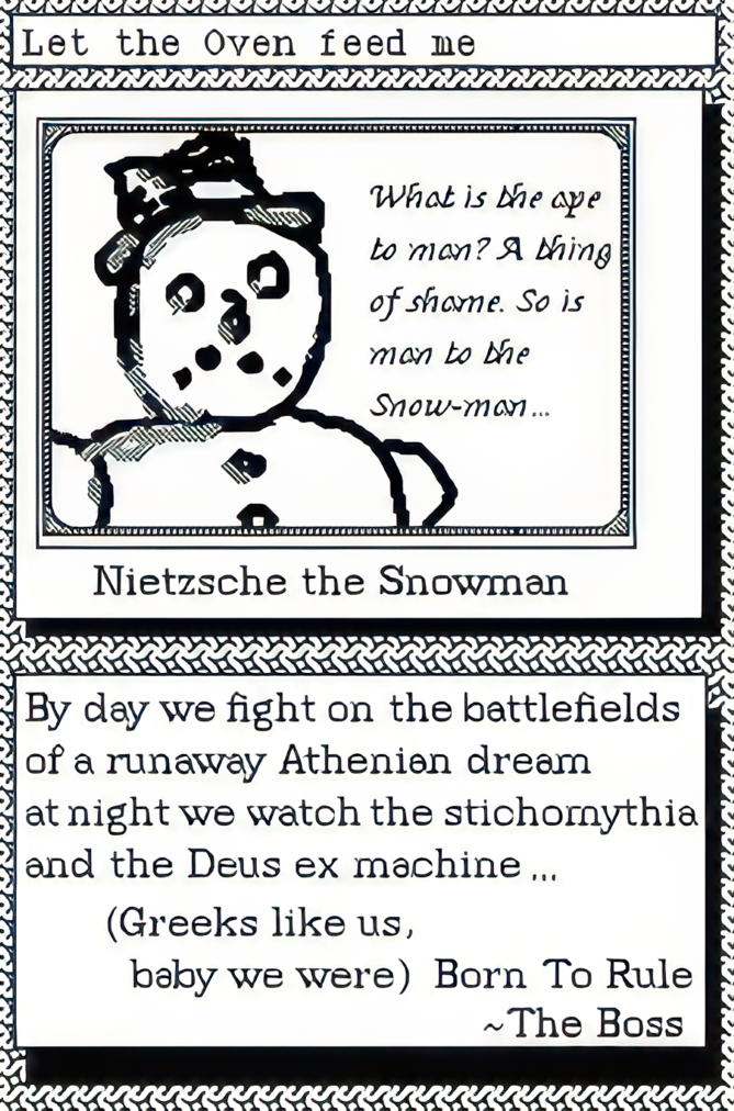 what is the ape to a man? A thing of shame. So is man to the Snow-man… A picture of Nietzche the Snowman. Caption By day we fight on the battlefields of a runaway Athenian dream at night we watch the stichomythia and the Deus ex machine… (greek like us, baby we were) Born To Rule -The Boss