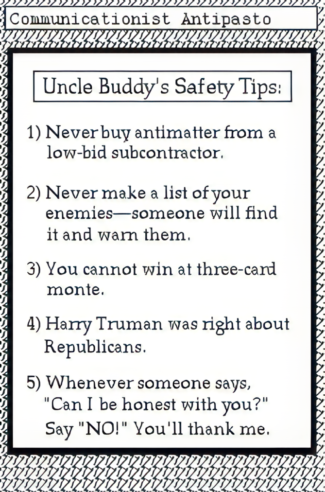 Uncle Buddy's Safety Tips: 1. Never buy antimatter from a low bid subcontractor. 2. Never make a list of your enemies--someone will find it and warn them. 3. You cannot win at three-card monte. 4. Harry Truman was right about republicans. 5. Whenever someone says, 'Can I be honest with you?' Say No! You'll thank me.