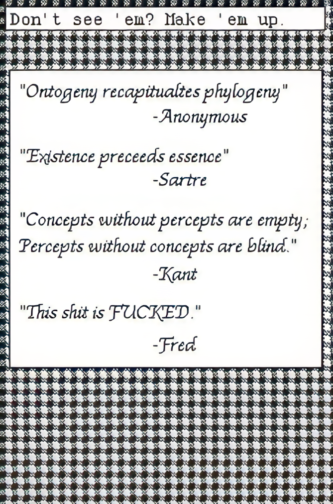 'Ontogen recapitualtes phylogeny.' -Anonymous 'Existence preceeds essence' -Sartre 'Concepts without percepts are empty; Percepts without concepts are blind' -Kant \;This shit is FUCKED.' -Fred