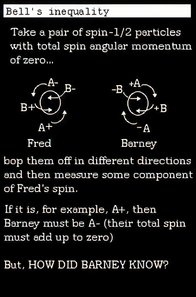 Take a pair of spin -1/2 particles with total spin angular momentum of zero…Fred and Barney particles. bop them off in different directions and then measure som commponent of fred's spin. If it is, for example, A+ then Barney must be A- (their total spin must add up to zero) but, HOW DID BARNEY KNOW?