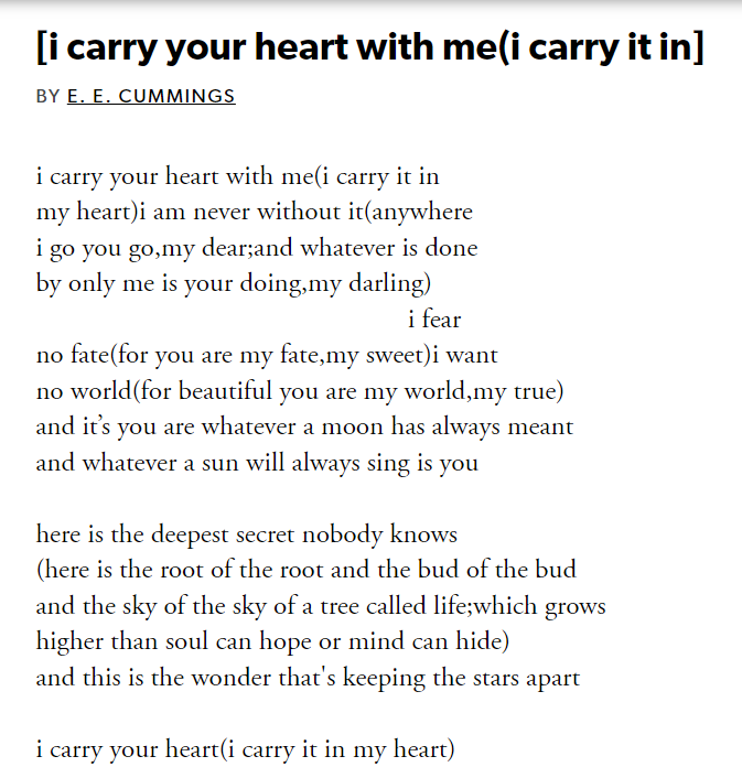 [i carry your heart with me(i carry it in]
BY E. E. CUMMINGS
i carry your heart with me(i carry it in
my heart)i am never without it(anywhere
i go you go,my dear;and whatever is done
by only me is your doing,my darling)
                                                      i fear
no fate(for you are my fate,my sweet)i want
no world(for beautiful you are my world,my true)
and it’s you are whatever a moon has always meant
and whatever a sun will always sing is you

here is the deepest secret nobody knows
(here is the root of the root and the bud of the bud
and the sky of the sky of a tree called life;which grows
higher than soul can hope or mind can hide)
and this is the wonder that's keeping the stars apart

i carry your heart(i carry it in my heart)